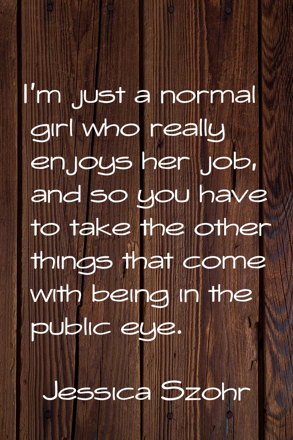 I'm just a normal girl who really enjoys her job, and so you have to take the other things that com