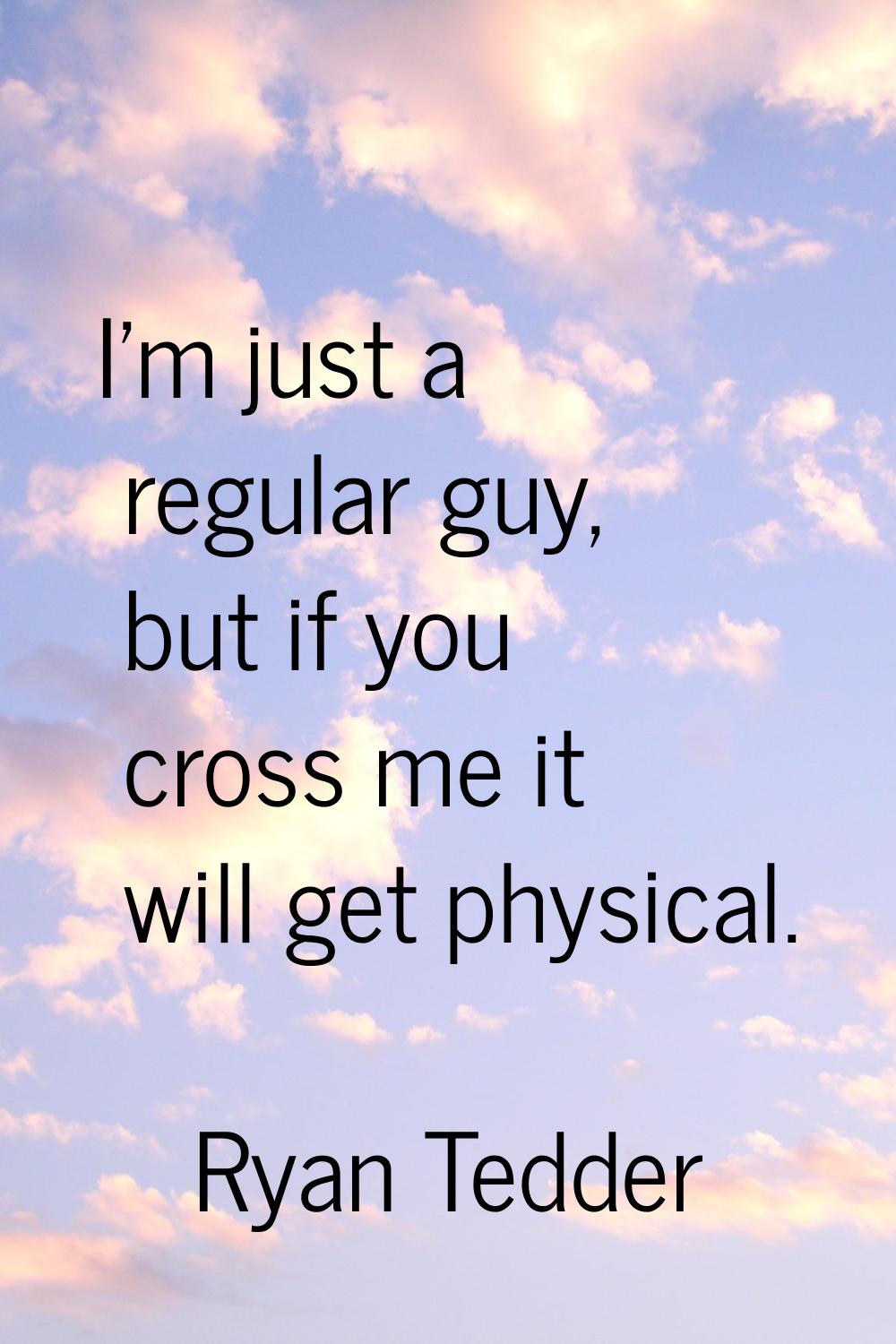 I'm just a regular guy, but if you cross me it will get physical.