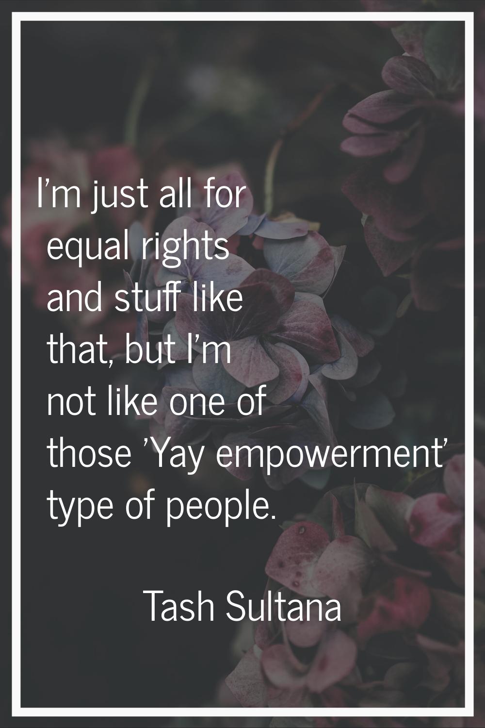 I'm just all for equal rights and stuff like that, but I'm not like one of those 'Yay empowerment' 