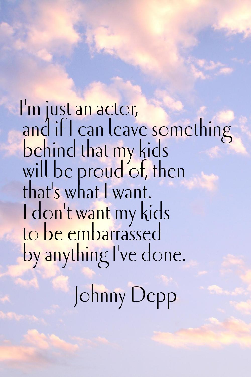 I'm just an actor, and if I can leave something behind that my kids will be proud of, then that's w