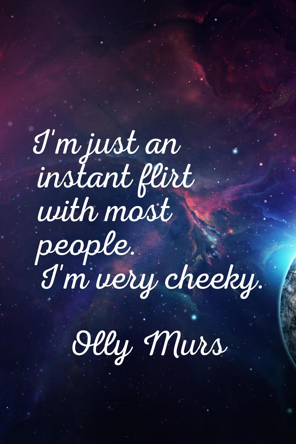 I'm just an instant flirt with most people. I'm very cheeky.