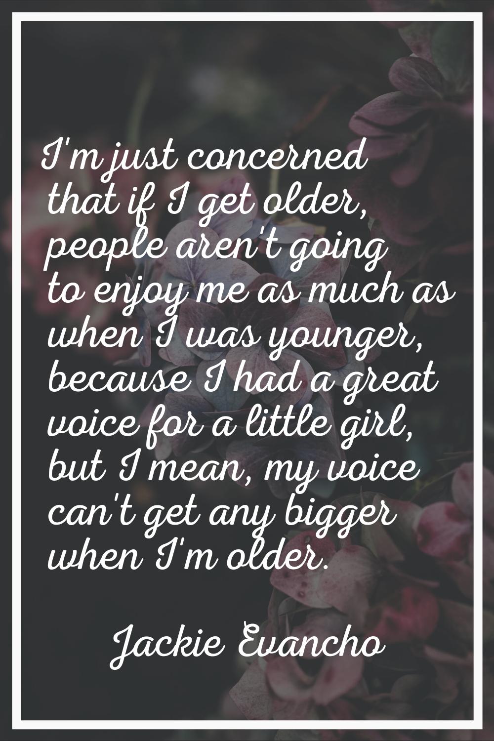I'm just concerned that if I get older, people aren't going to enjoy me as much as when I was young
