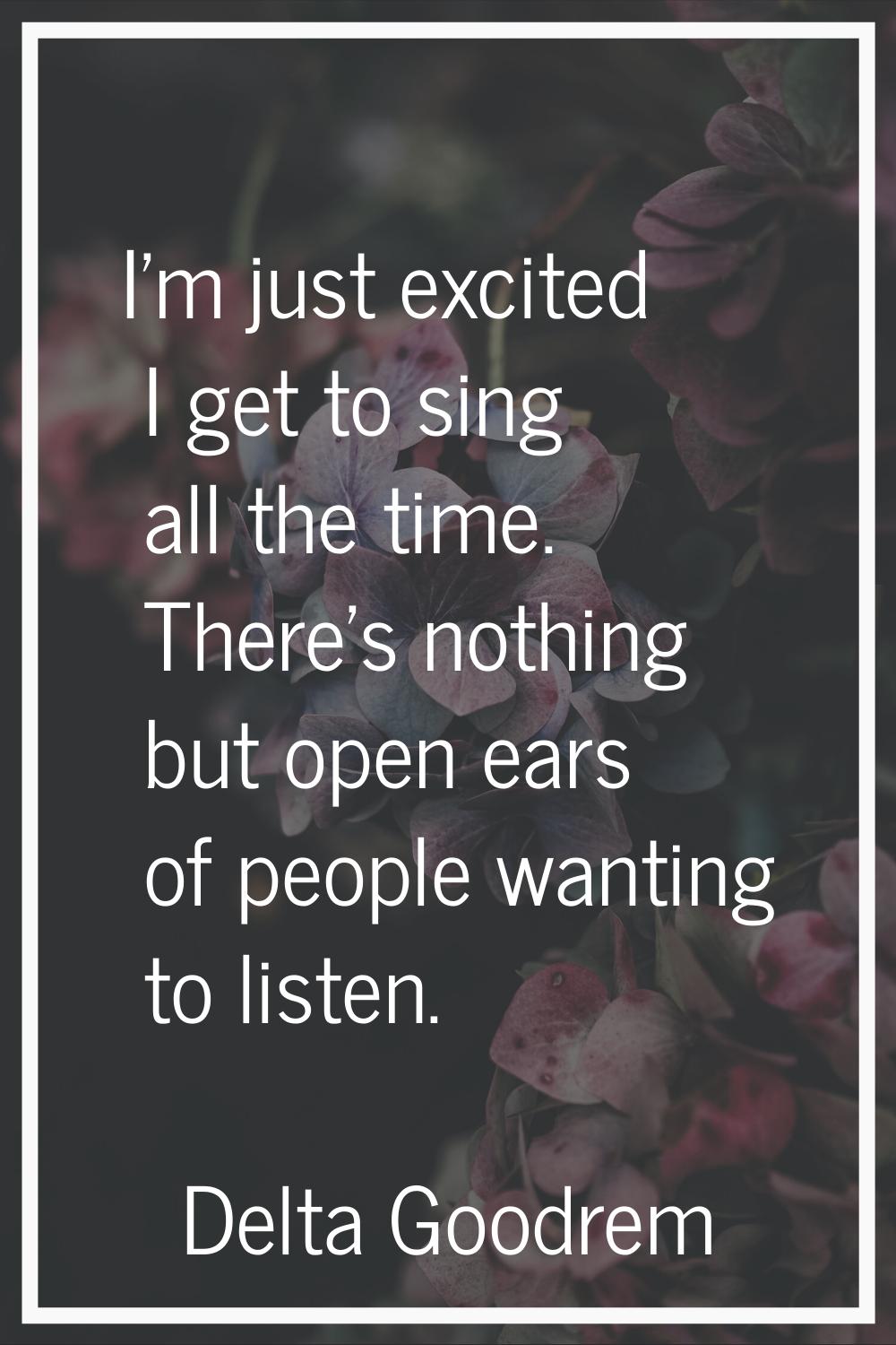 I'm just excited I get to sing all the time. There's nothing but open ears of people wanting to lis