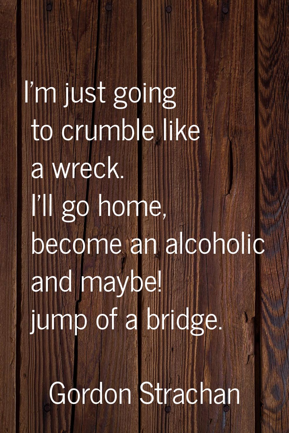 I'm just going to crumble like a wreck. I'll go home, become an alcoholic and maybe! jump of a brid