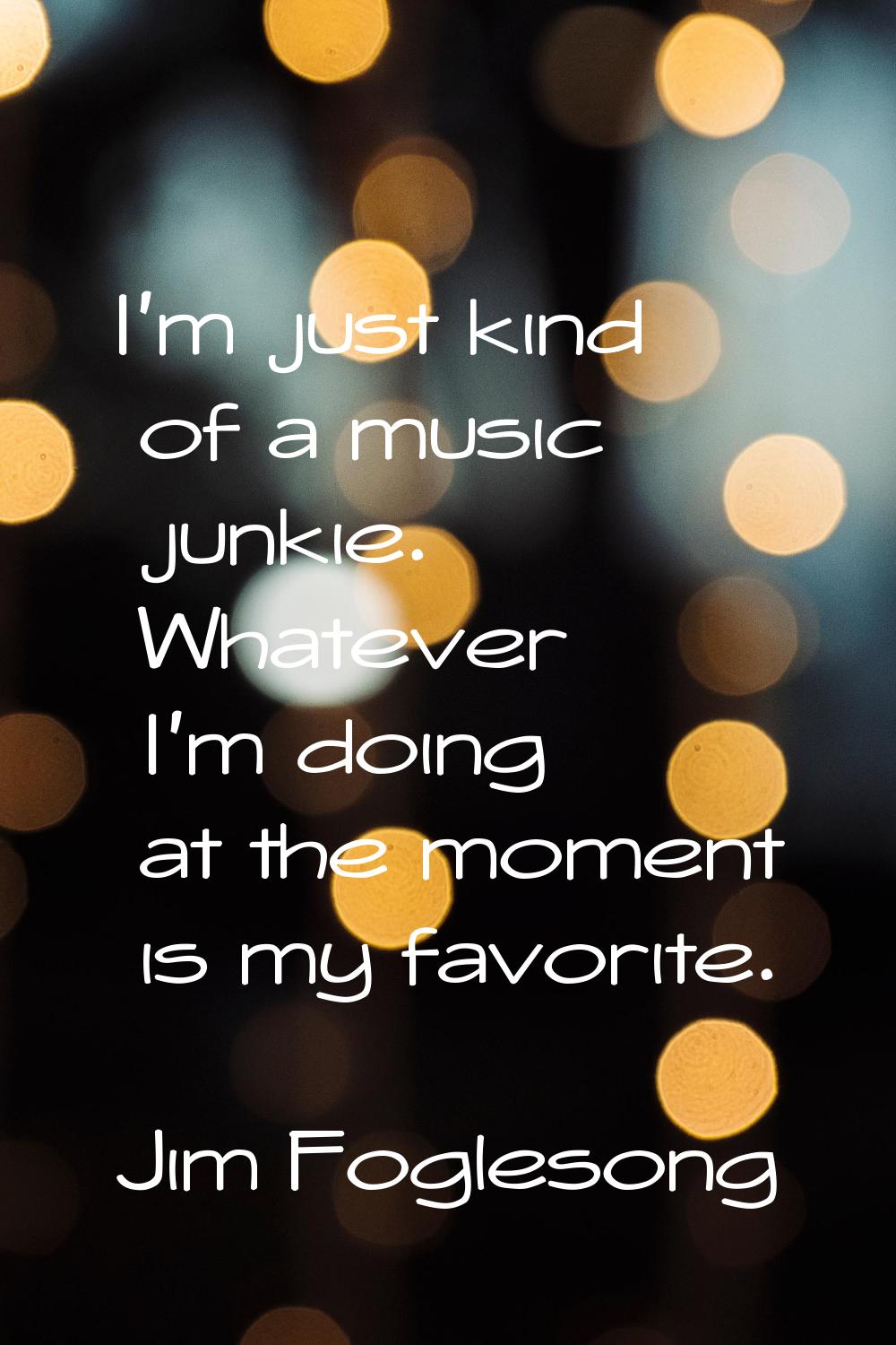 I'm just kind of a music junkie. Whatever I'm doing at the moment is my favorite.