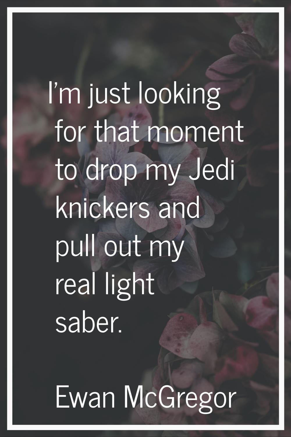 I'm just looking for that moment to drop my Jedi knickers and pull out my real light saber.