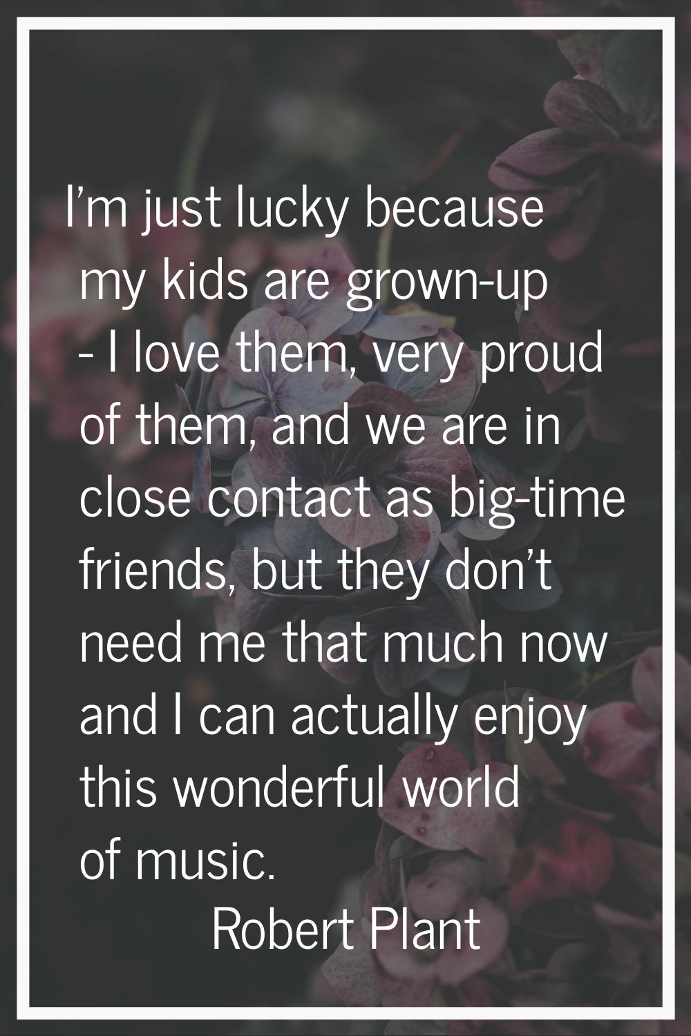 I'm just lucky because my kids are grown-up - I love them, very proud of them, and we are in close 