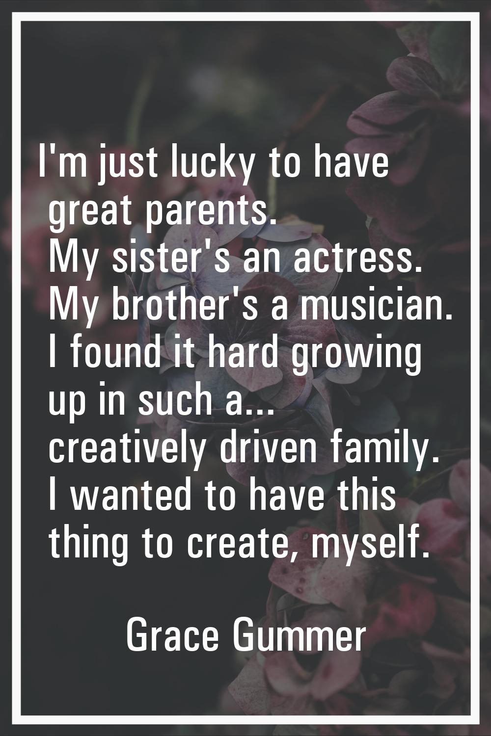 I'm just lucky to have great parents. My sister's an actress. My brother's a musician. I found it h