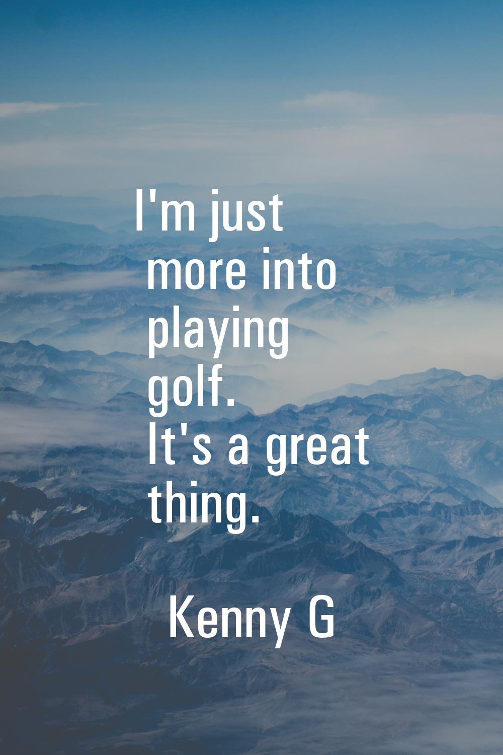 I'm just more into playing golf. It's a great thing.