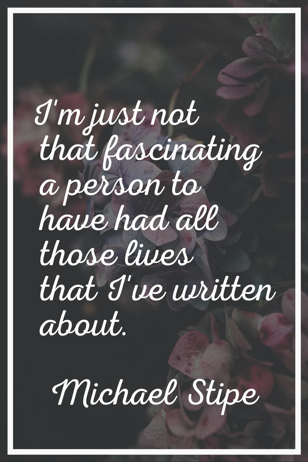 I'm just not that fascinating a person to have had all those lives that I've written about.