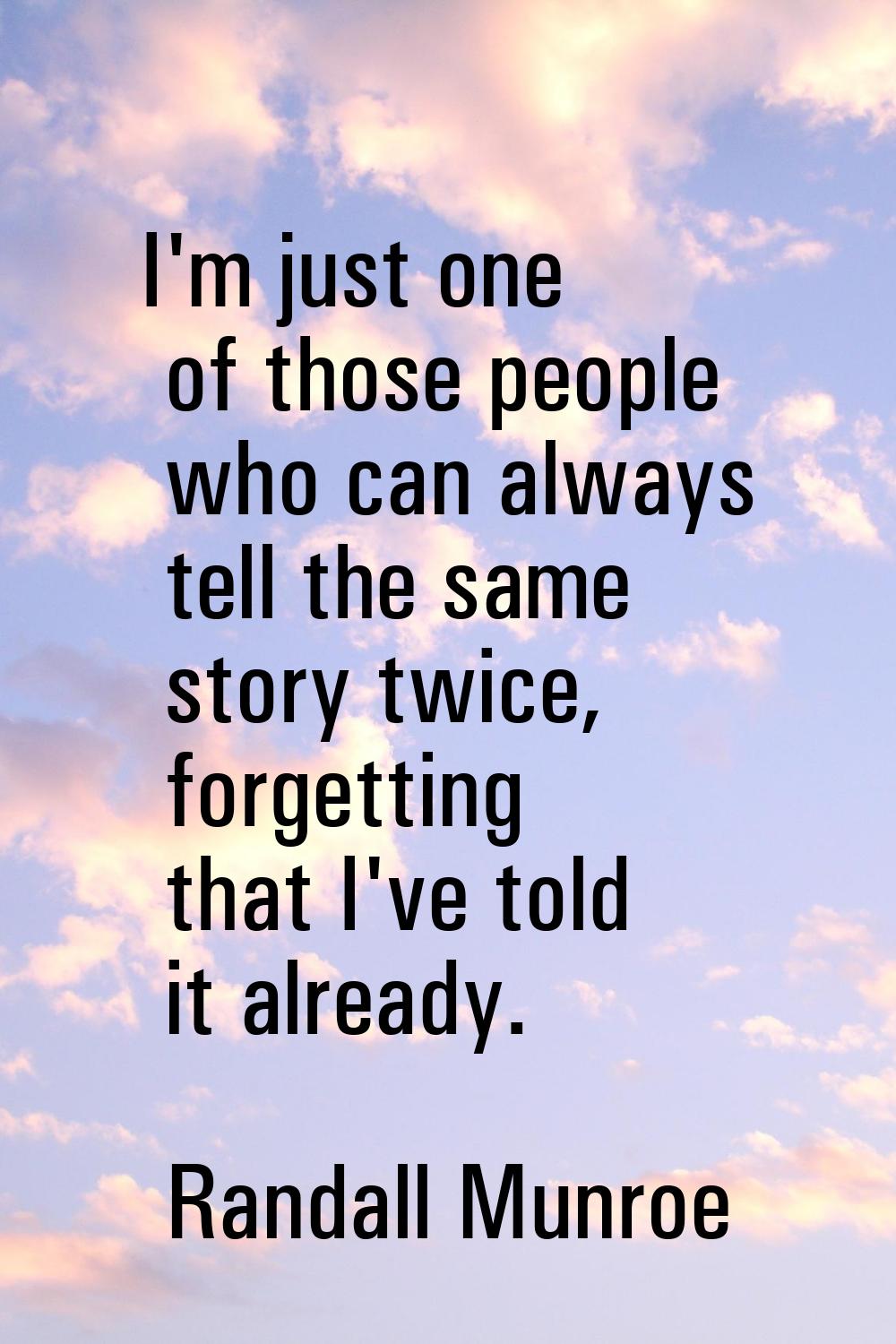 I'm just one of those people who can always tell the same story twice, forgetting that I've told it