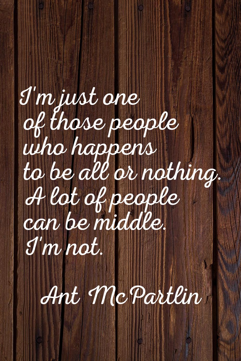 I'm just one of those people who happens to be all or nothing. A lot of people can be middle. I'm n