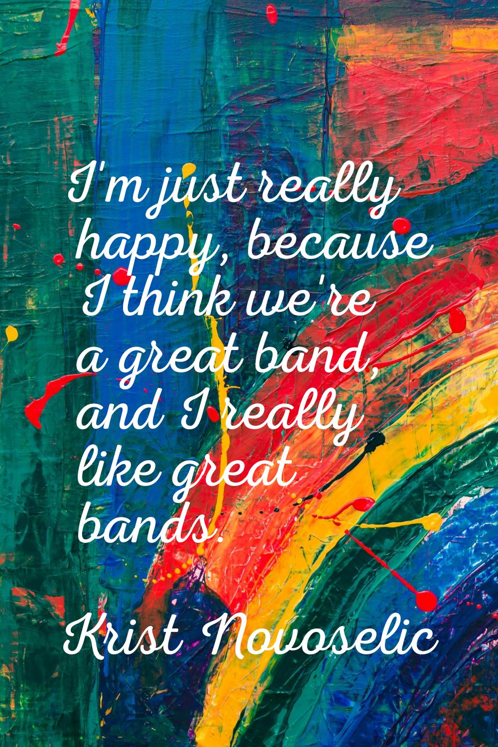 I'm just really happy, because I think we're a great band, and I really like great bands.
