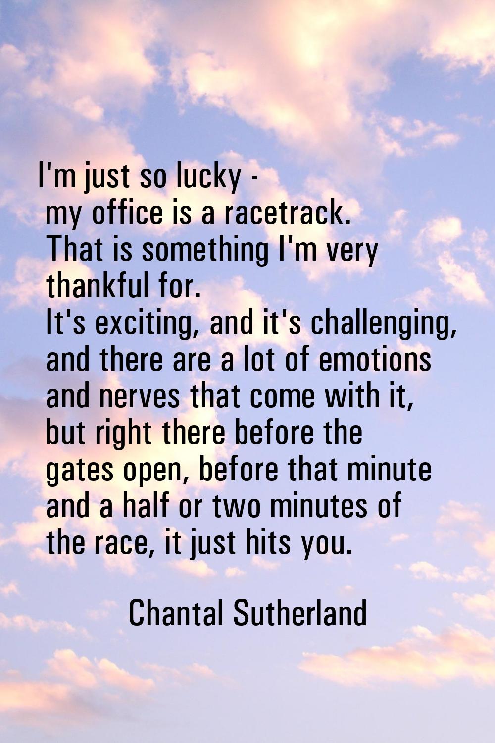 I'm just so lucky - my office is a racetrack. That is something I'm very thankful for. It's excitin