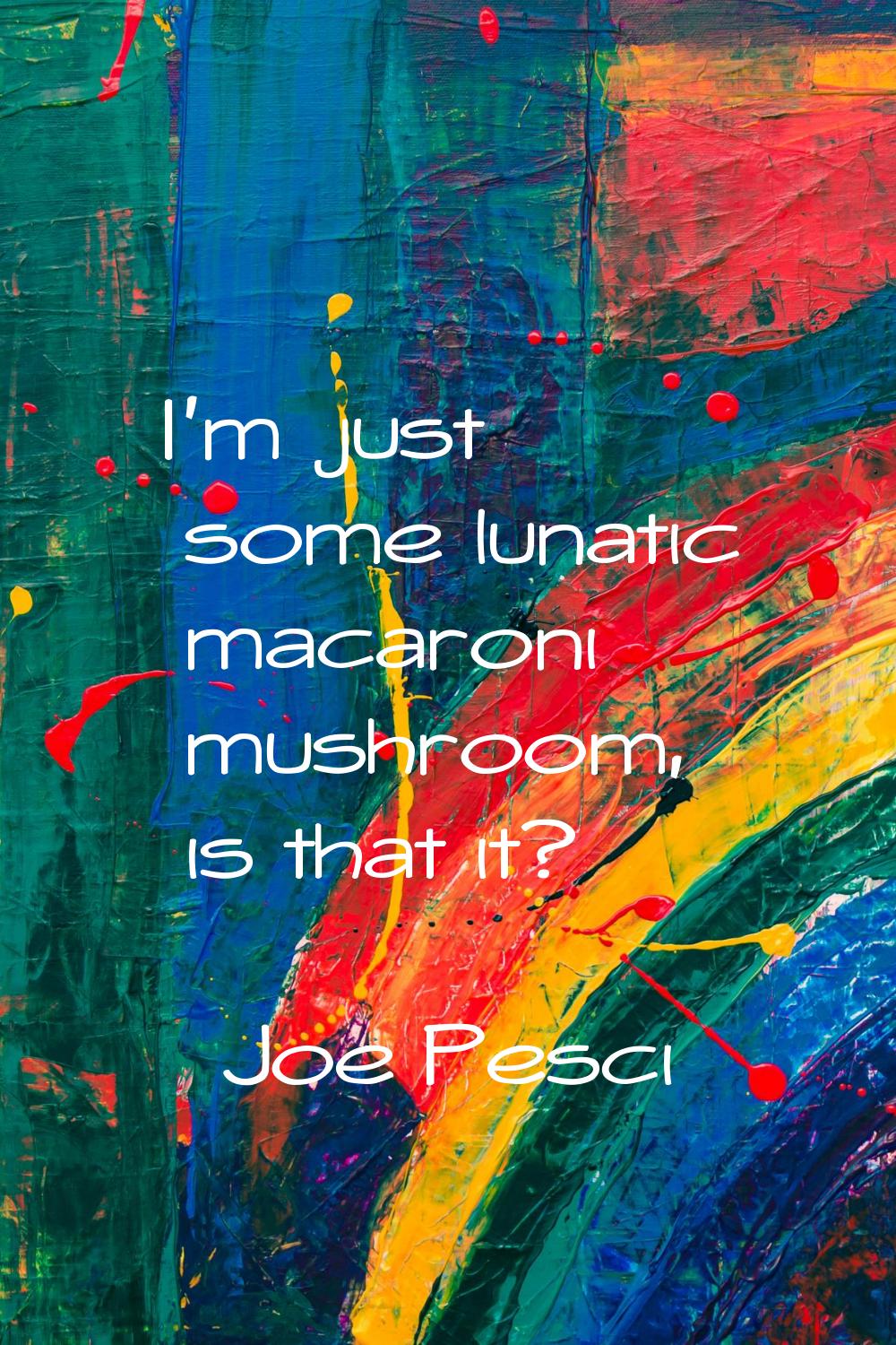 I'm just some lunatic macaroni mushroom, is that it?