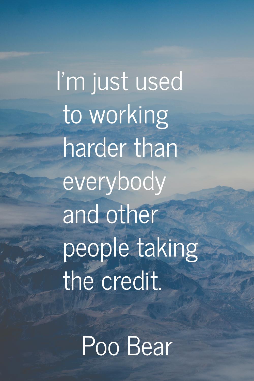 I'm just used to working harder than everybody and other people taking the credit.