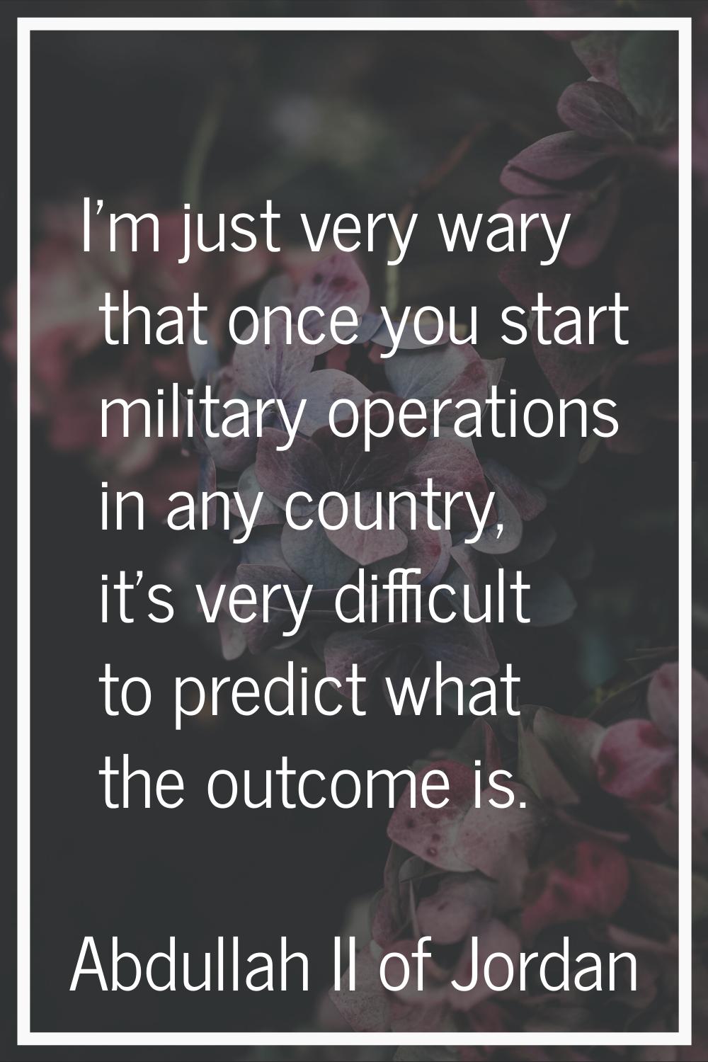 I'm just very wary that once you start military operations in any country, it's very difficult to p
