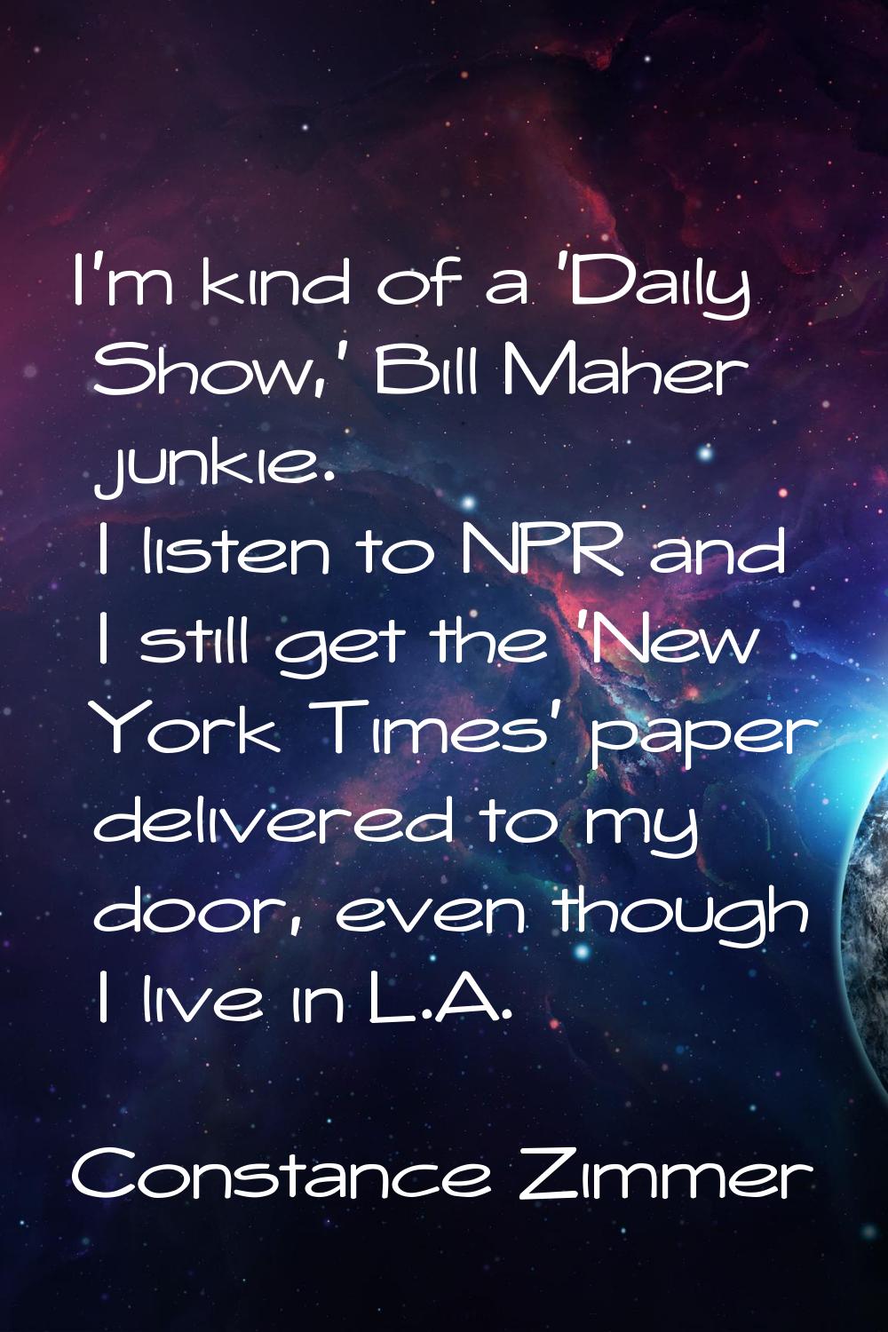 I'm kind of a 'Daily Show,' Bill Maher junkie. I listen to NPR and I still get the 'New York Times'