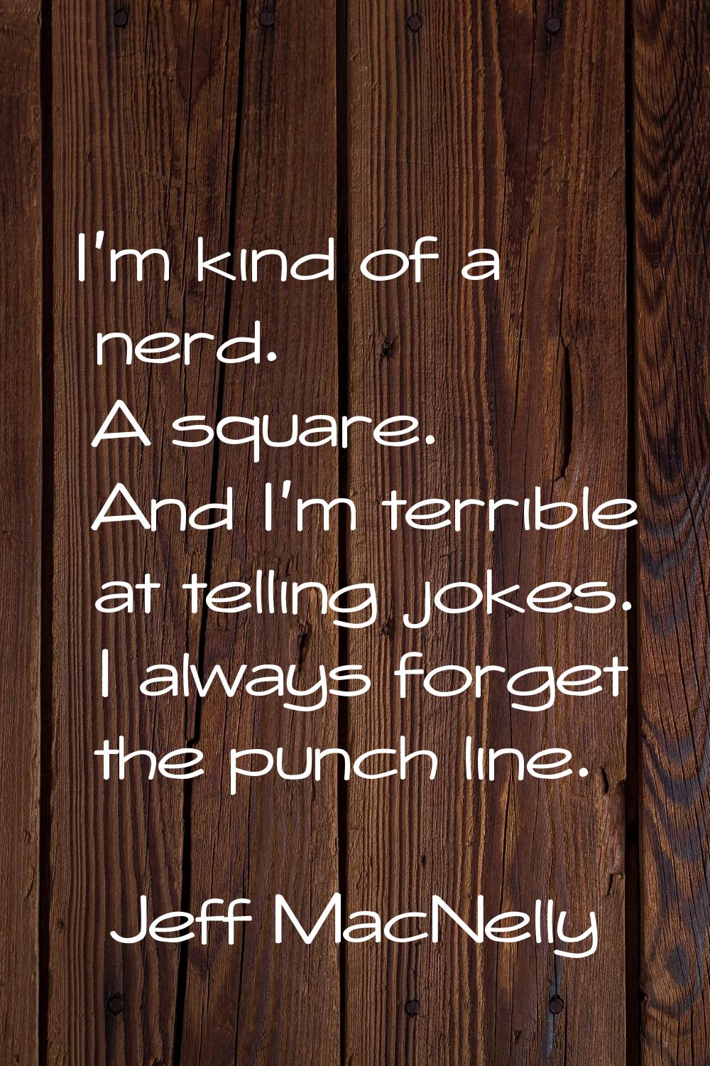 I'm kind of a nerd. A square. And I'm terrible at telling jokes. I always forget the punch line.