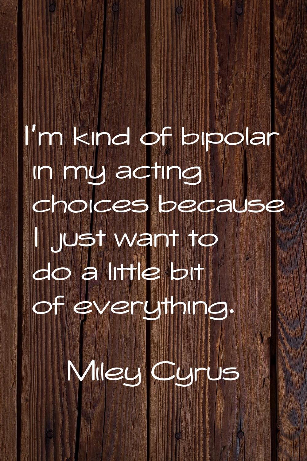 I'm kind of bipolar in my acting choices because I just want to do a little bit of everything.