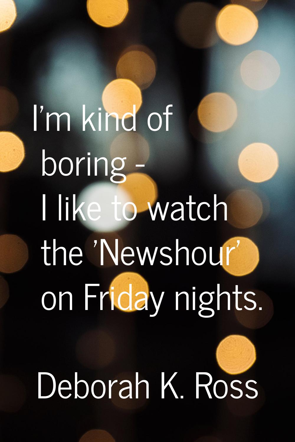 I'm kind of boring - I like to watch the 'Newshour' on Friday nights.