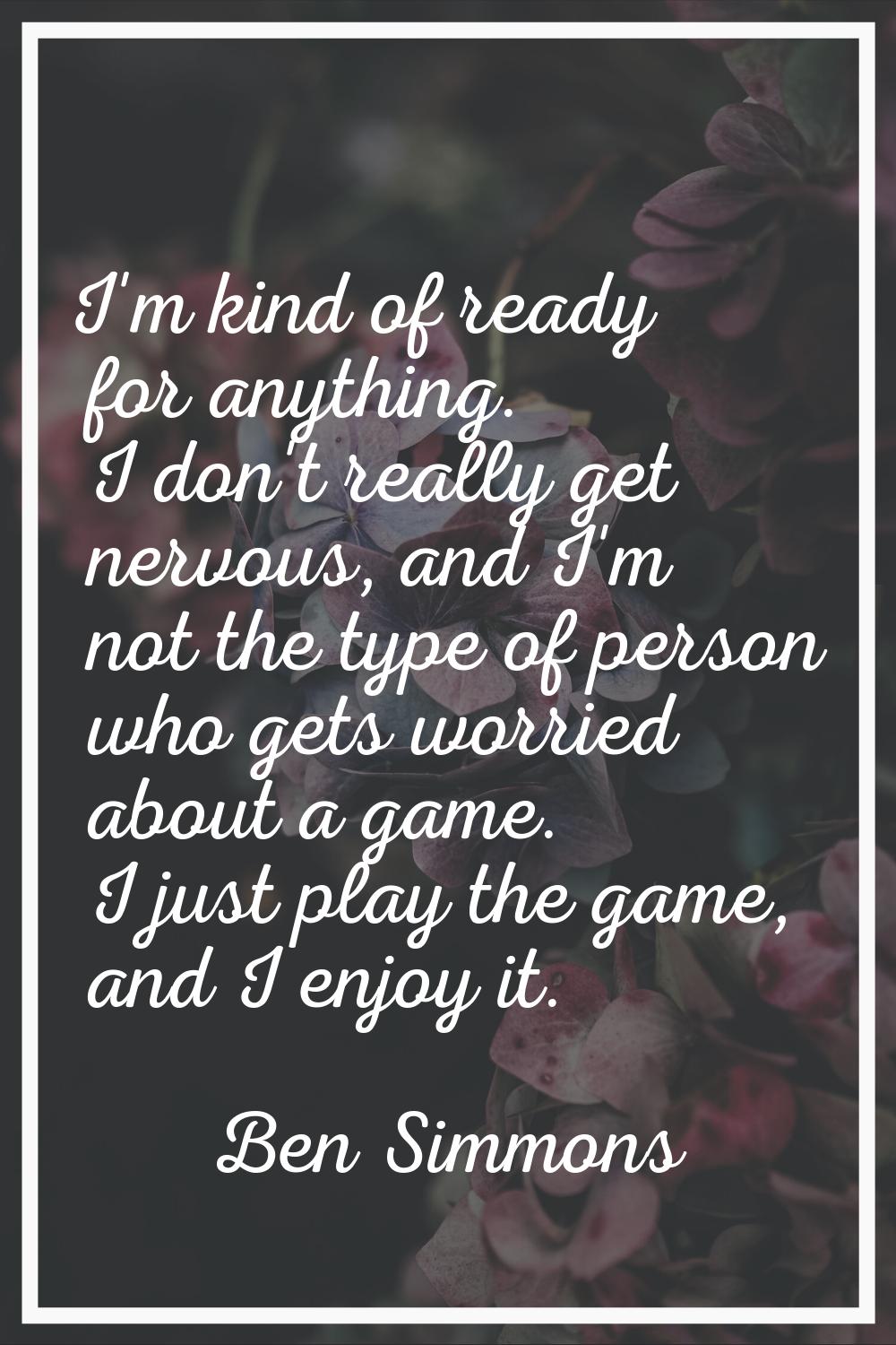 I'm kind of ready for anything. I don't really get nervous, and I'm not the type of person who gets