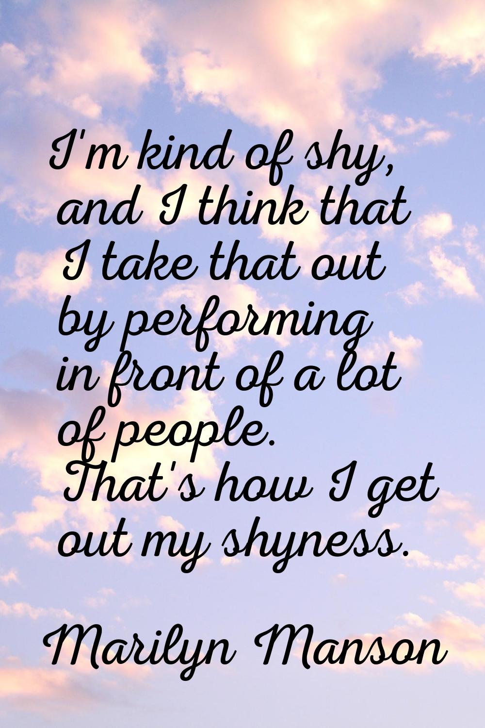 I'm kind of shy, and I think that I take that out by performing in front of a lot of people. That's