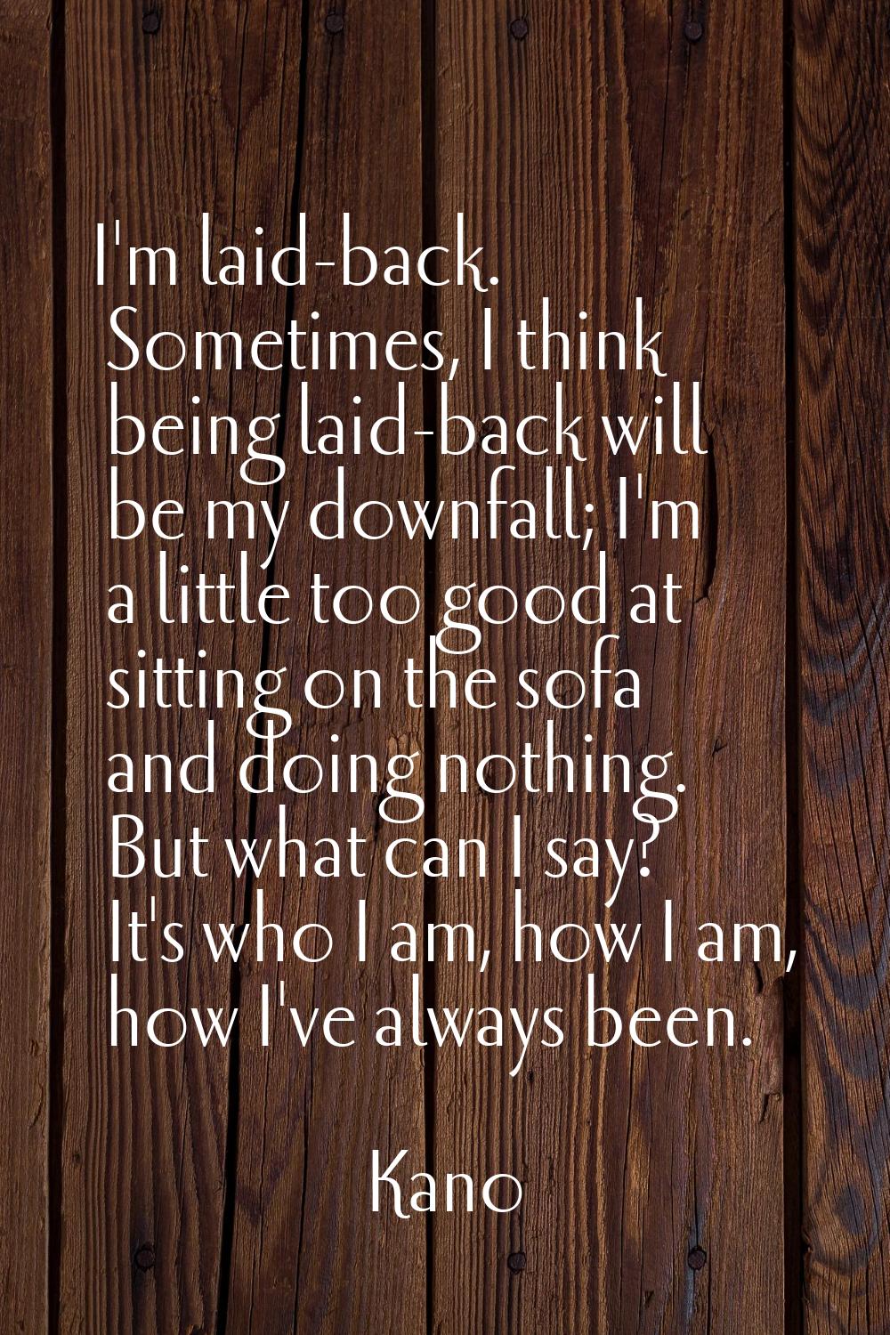 I'm laid-back. Sometimes, I think being laid-back will be my downfall; I'm a little too good at sit