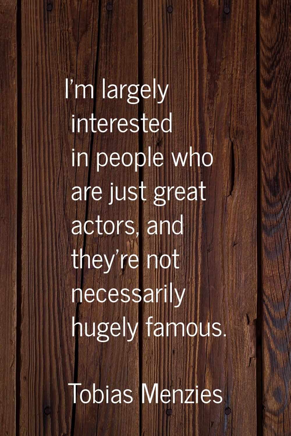 I'm largely interested in people who are just great actors, and they're not necessarily hugely famo