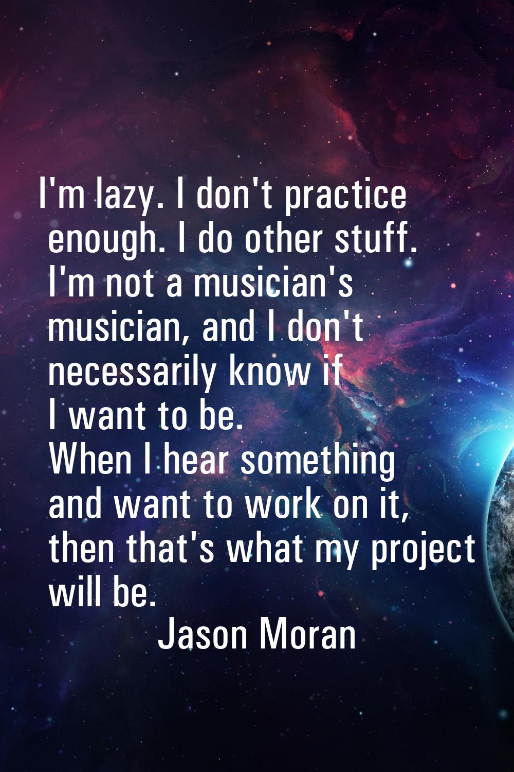 I'm lazy. I don't practice enough. I do other stuff. I'm not a musician's musician, and I don't nec