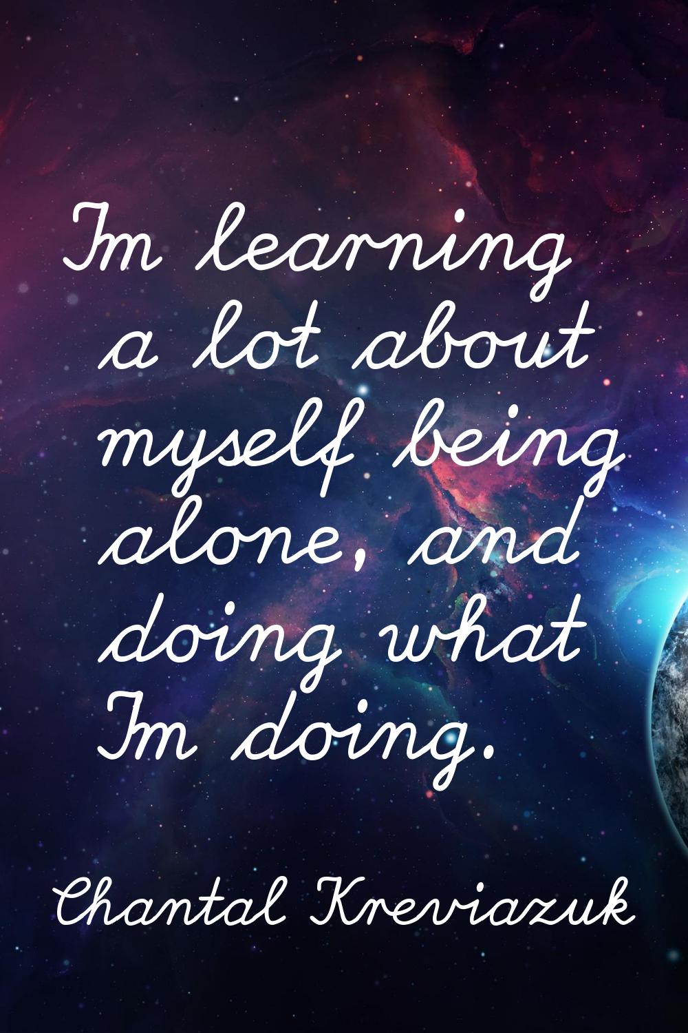 I'm learning a lot about myself being alone, and doing what I'm doing.