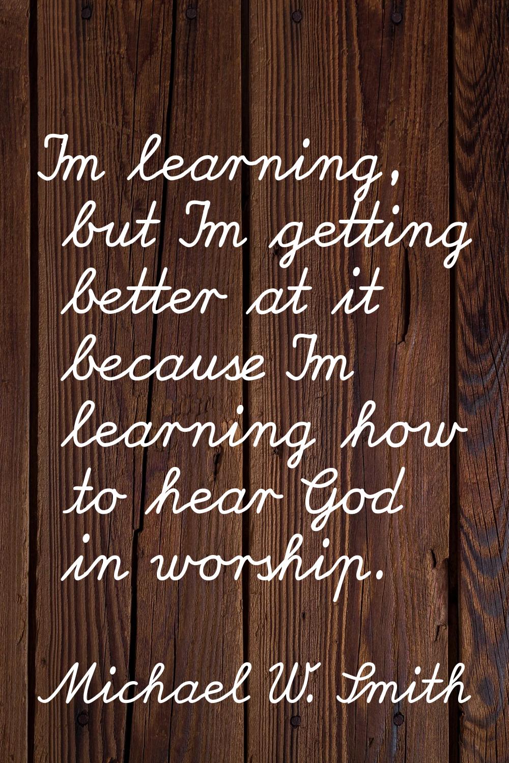 I'm learning, but I'm getting better at it because I'm learning how to hear God in worship.
