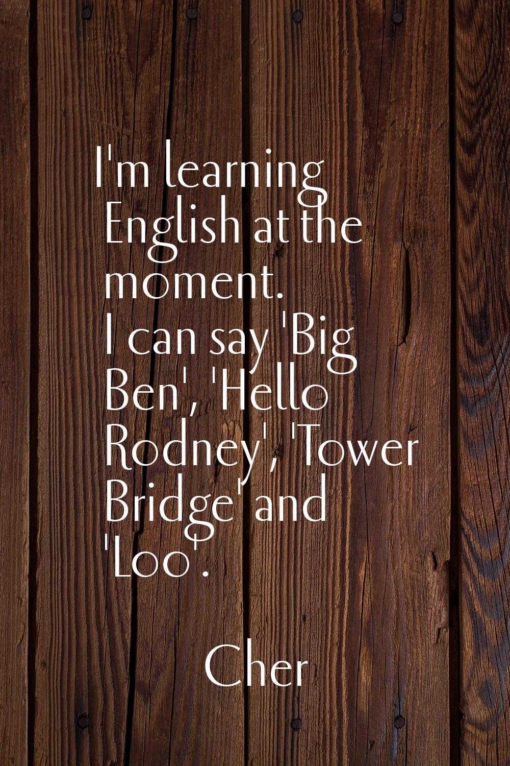 I'm learning English at the moment. I can say 'Big Ben', 'Hello Rodney', 'Tower Bridge' and 'Loo'.