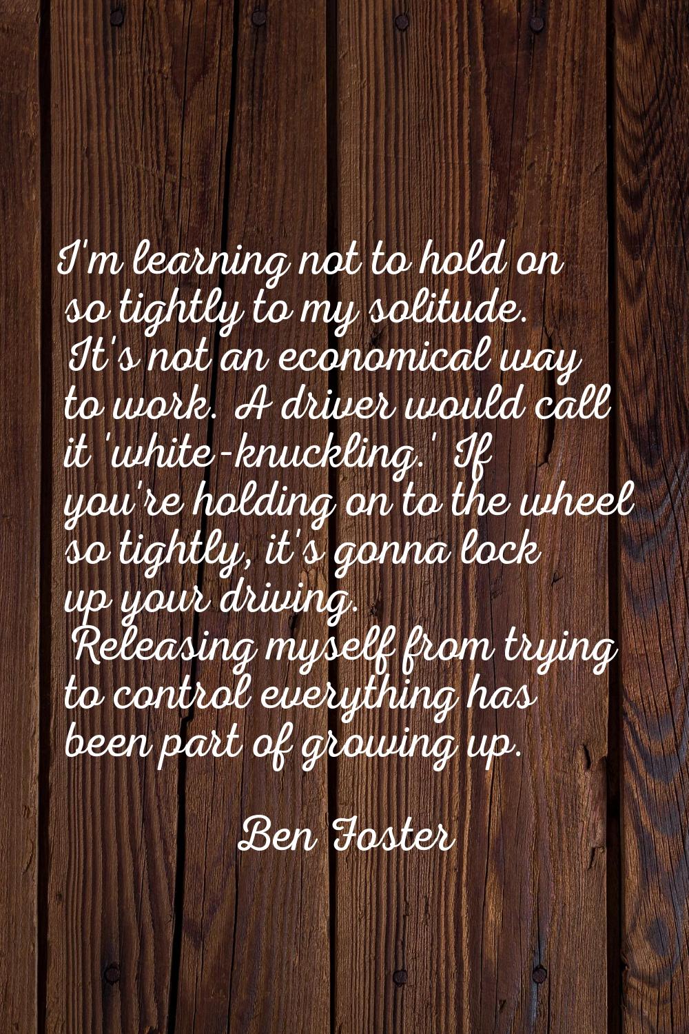 I'm learning not to hold on so tightly to my solitude. It's not an economical way to work. A driver
