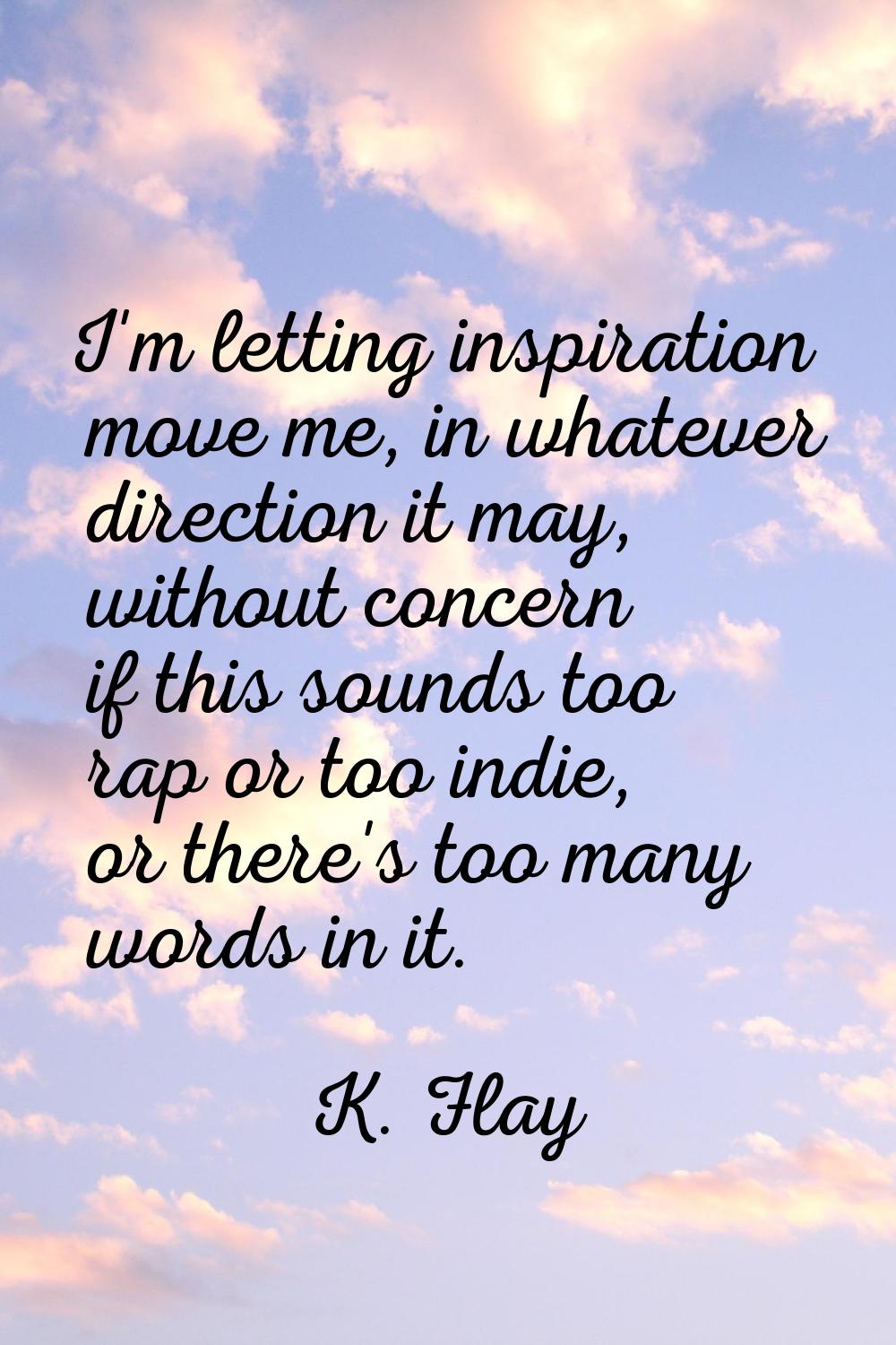 I'm letting inspiration move me, in whatever direction it may, without concern if this sounds too r