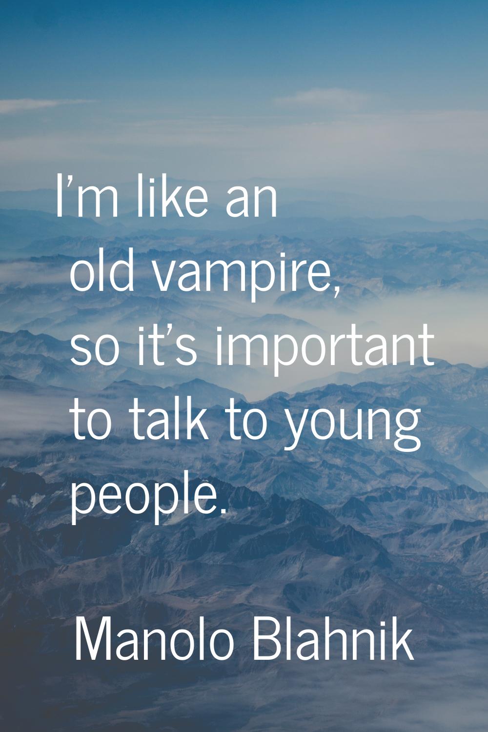 I'm like an old vampire, so it's important to talk to young people.