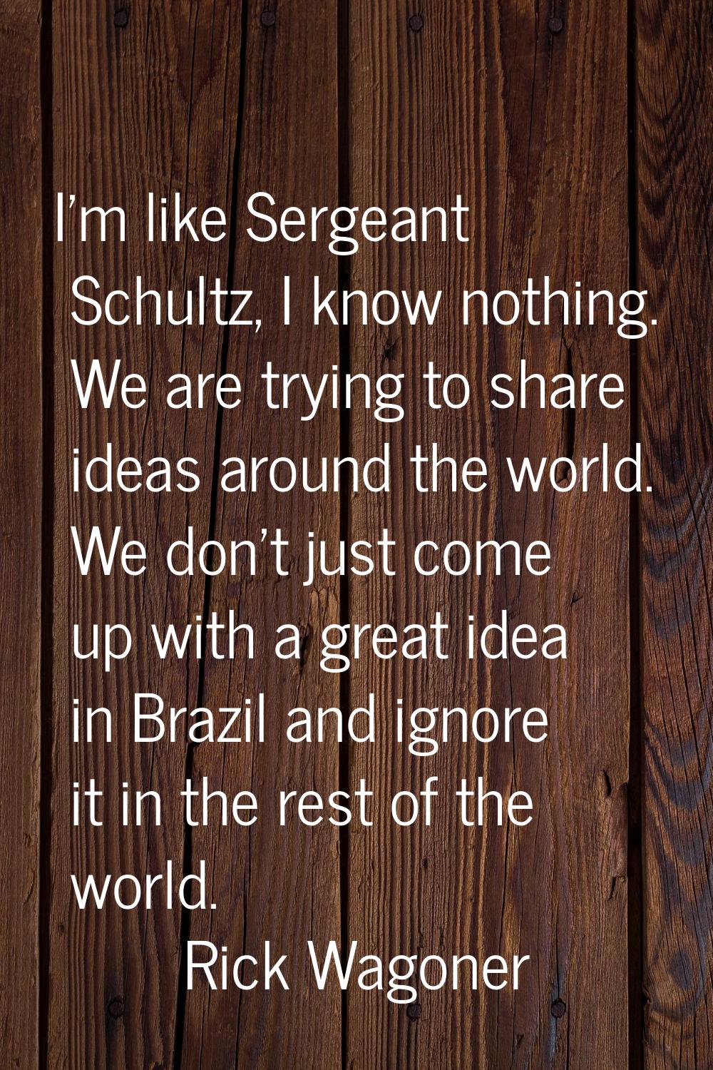 I'm like Sergeant Schultz, I know nothing. We are trying to share ideas around the world. We don't 