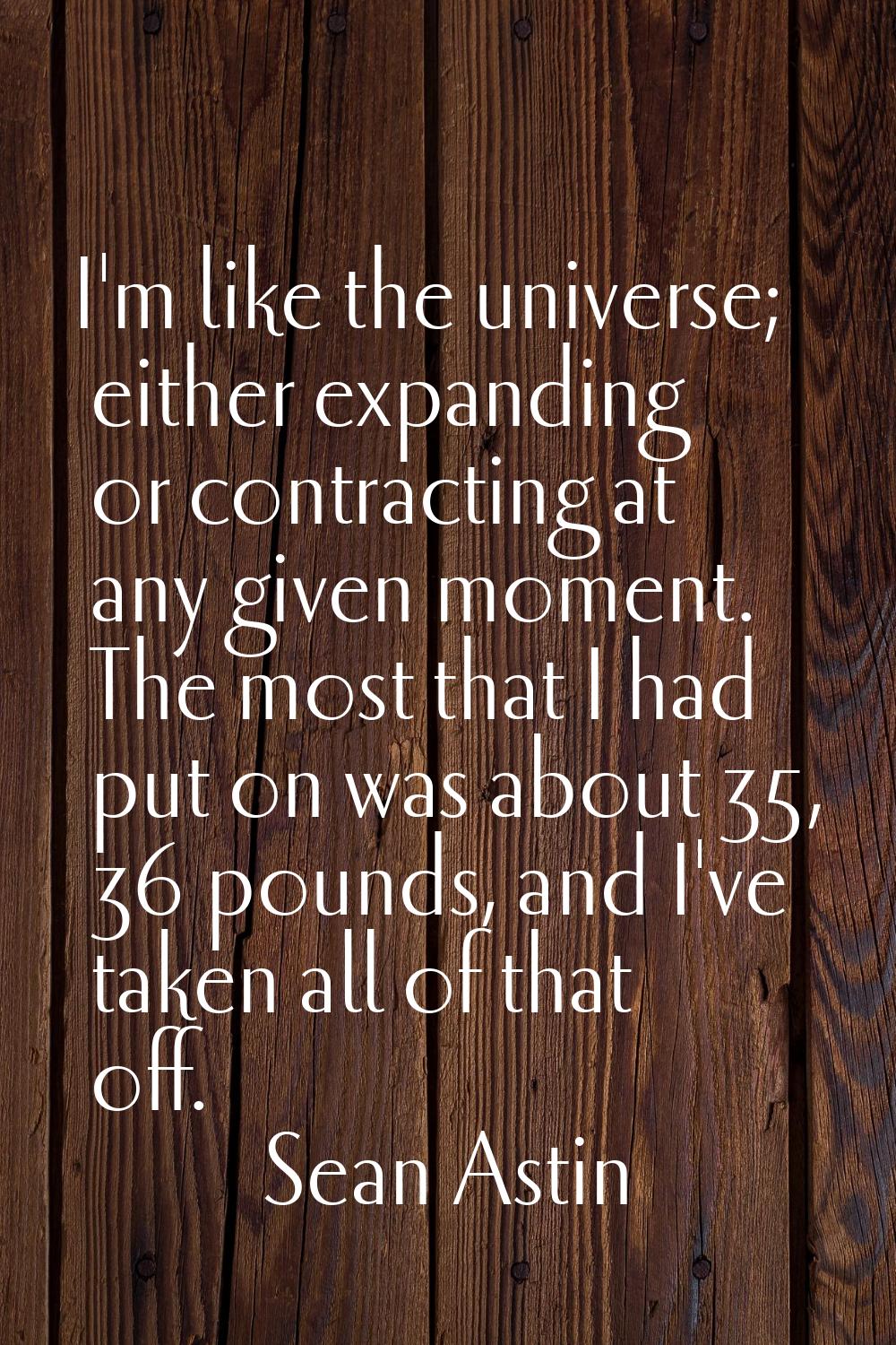 I'm like the universe; either expanding or contracting at any given moment. The most that I had put