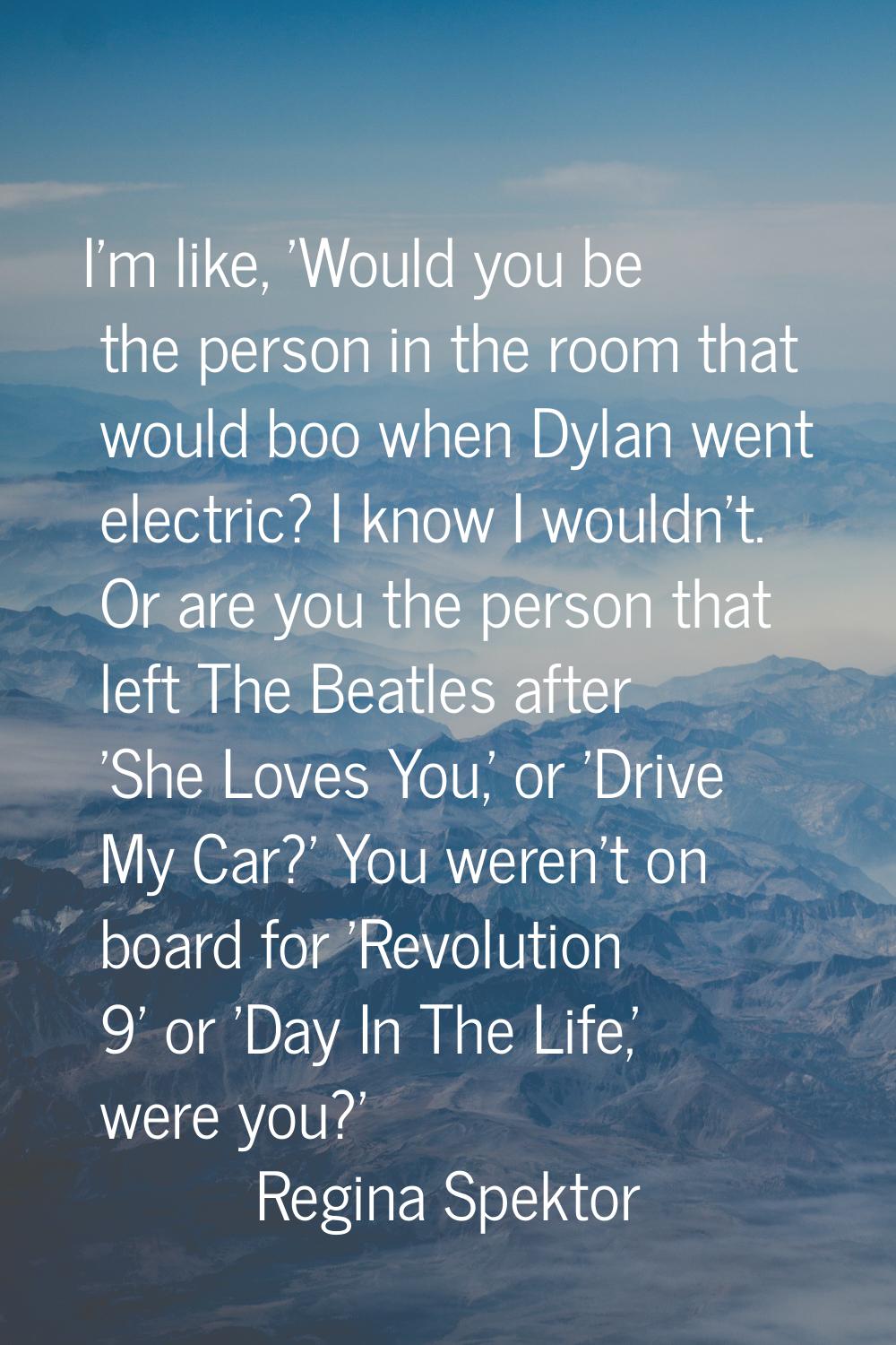 I'm like, 'Would you be the person in the room that would boo when Dylan went electric? I know I wo