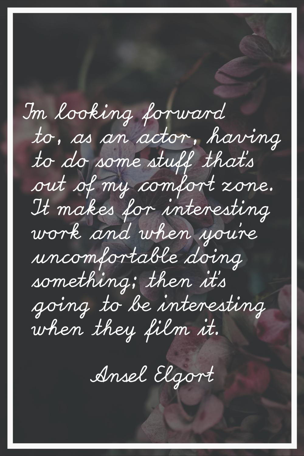 I'm looking forward to, as an actor, having to do some stuff that's out of my comfort zone. It make