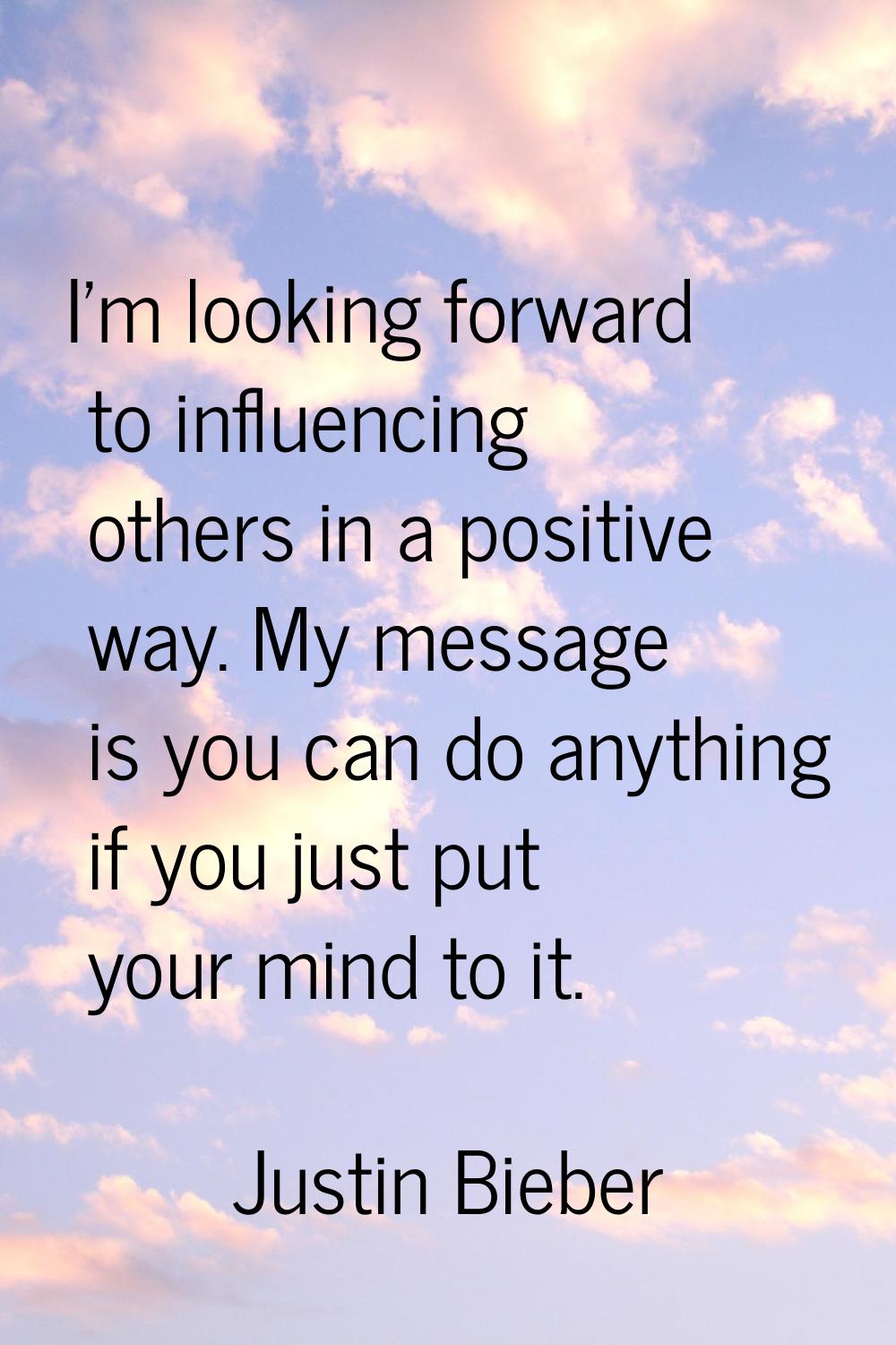 I'm looking forward to influencing others in a positive way. My message is you can do anything if y
