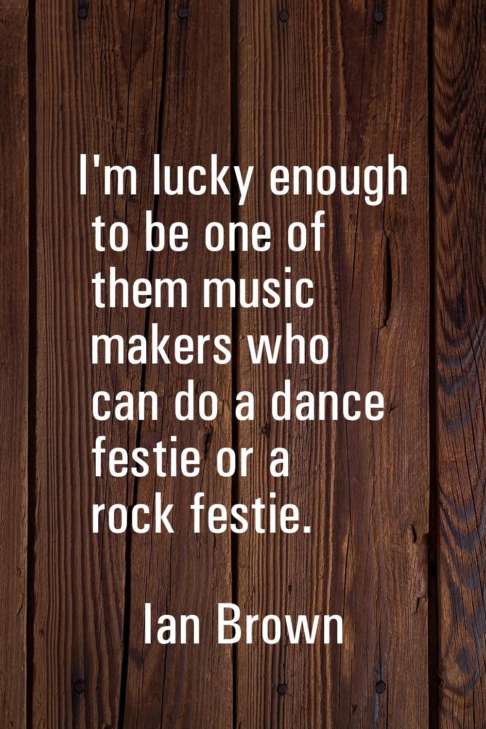I'm lucky enough to be one of them music makers who can do a dance festie or a rock festie.