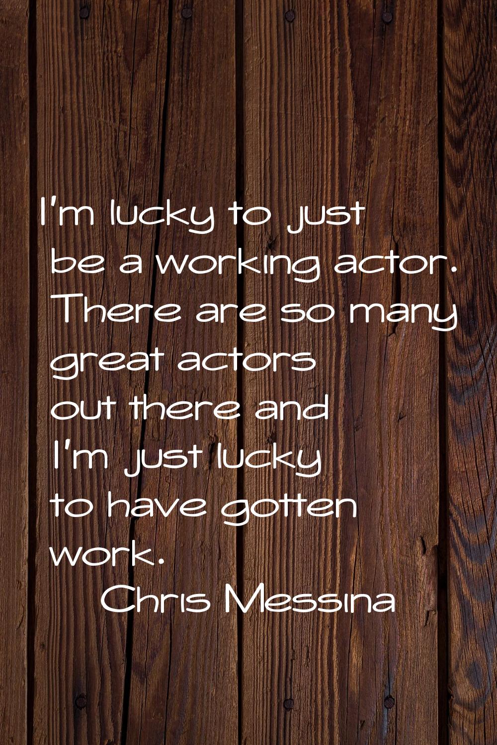 I'm lucky to just be a working actor. There are so many great actors out there and I'm just lucky t