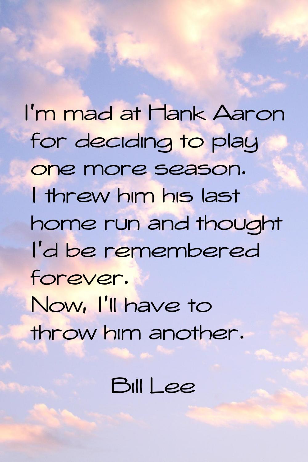 I'm mad at Hank Aaron for deciding to play one more season. I threw him his last home run and thoug