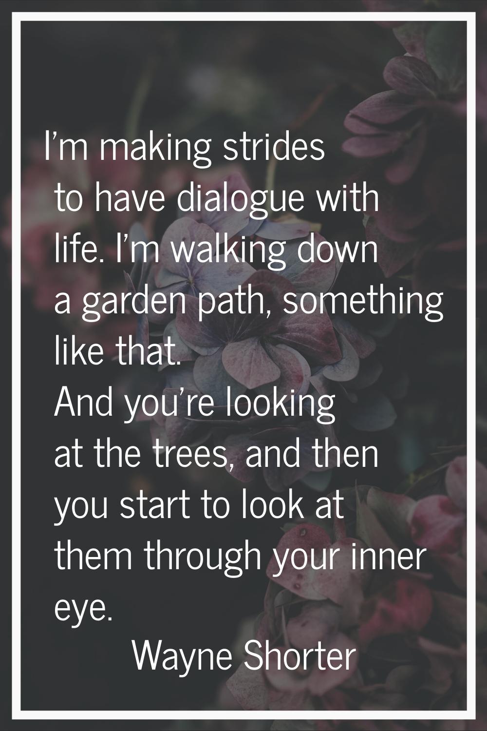 I'm making strides to have dialogue with life. I'm walking down a garden path, something like that.