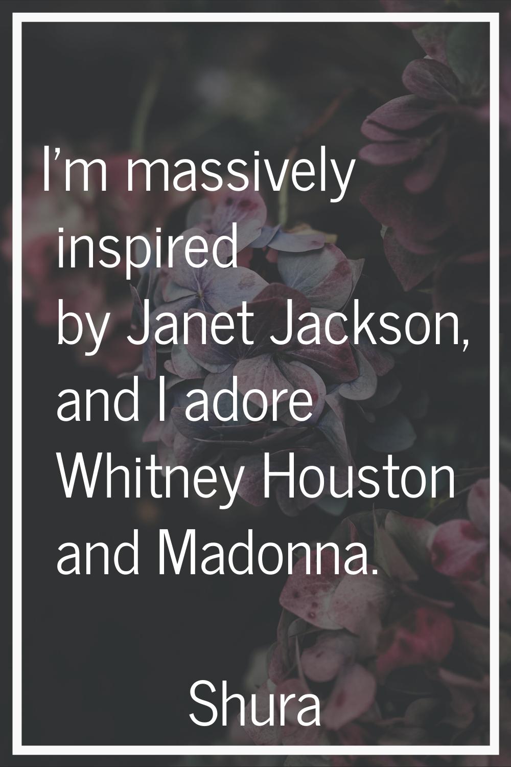 I'm massively inspired by Janet Jackson, and I adore Whitney Houston and Madonna.