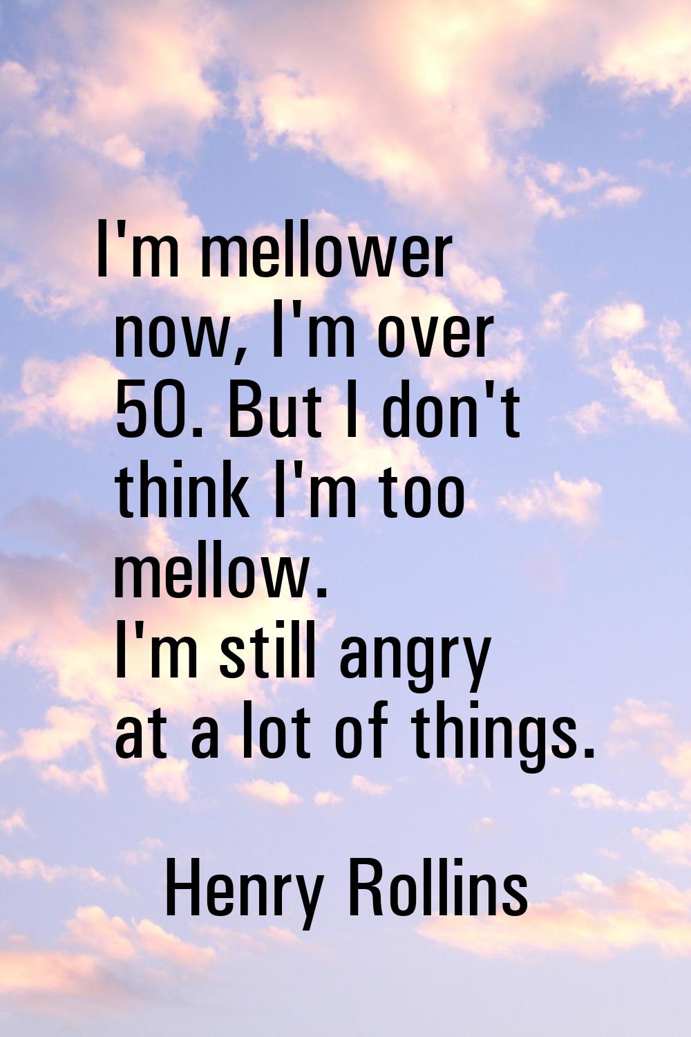 I'm mellower now, I'm over 50. But I don't think I'm too mellow. I'm still angry at a lot of things