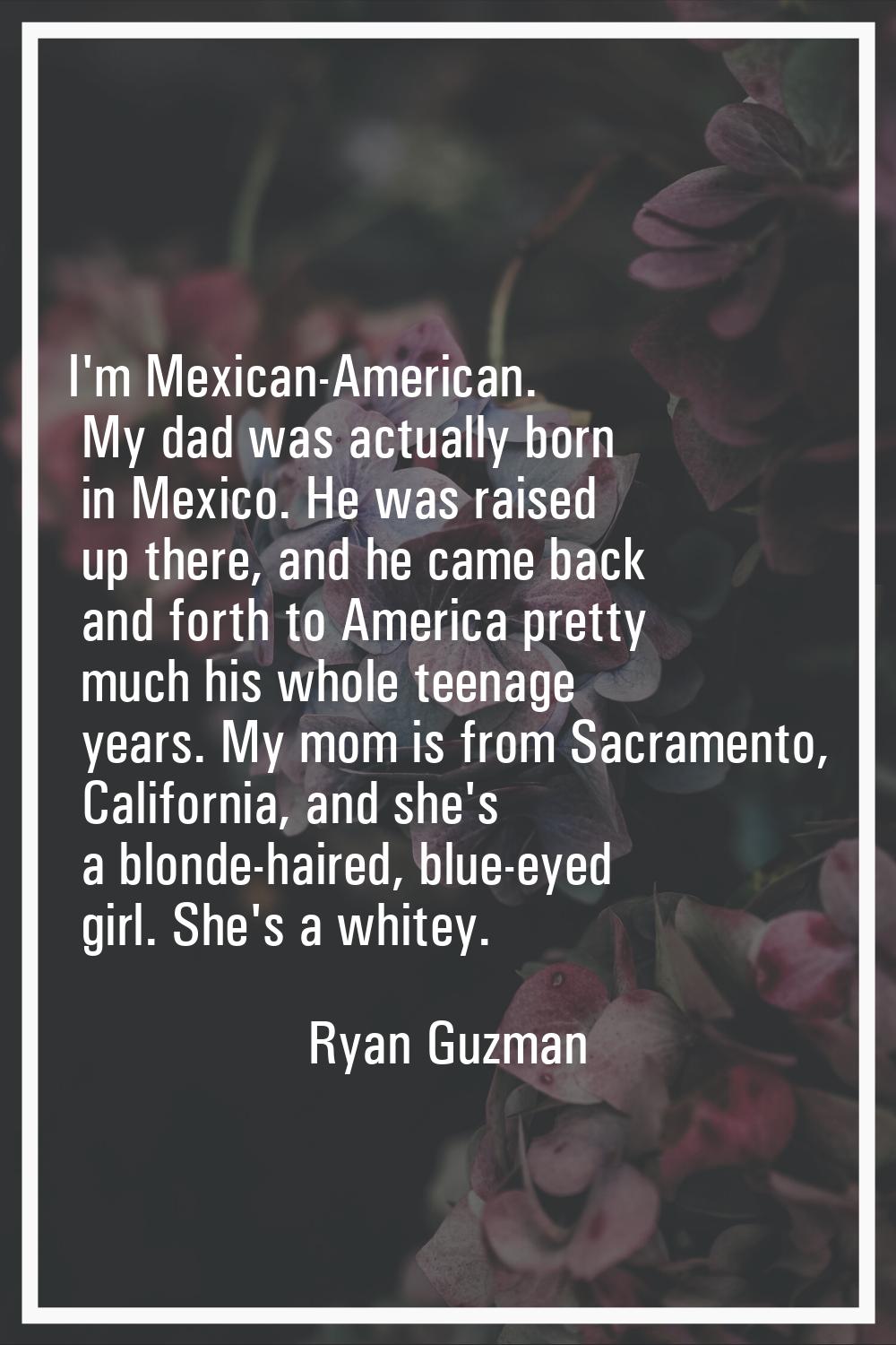 I'm Mexican-American. My dad was actually born in Mexico. He was raised up there, and he came back 
