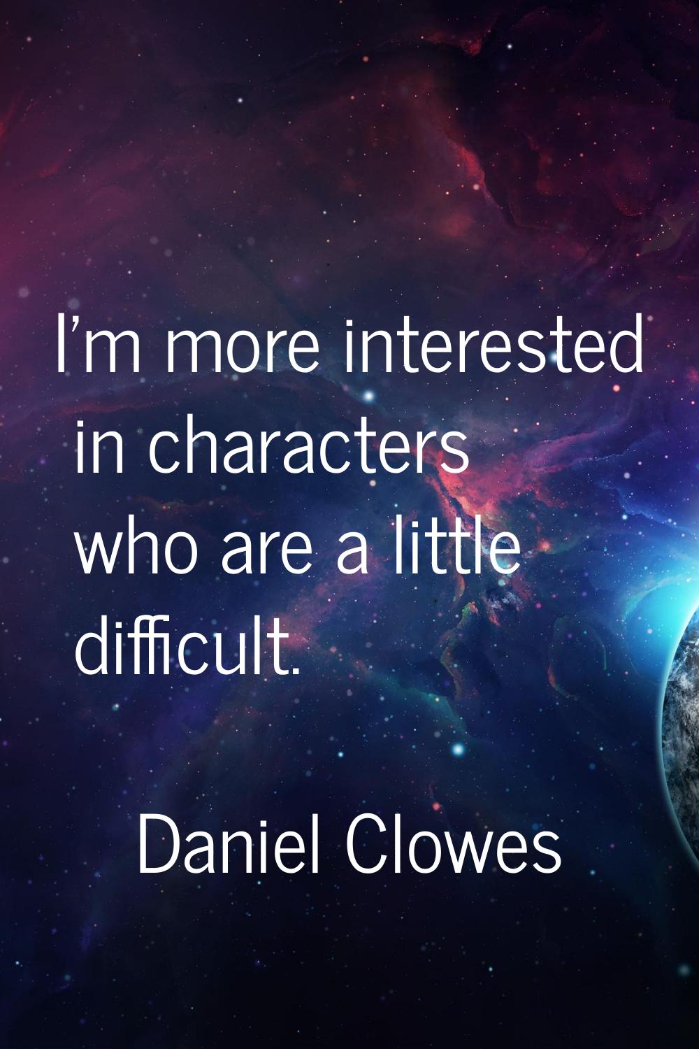 I'm more interested in characters who are a little difficult.