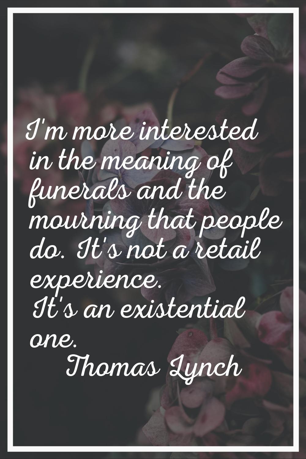 I'm more interested in the meaning of funerals and the mourning that people do. It's not a retail e